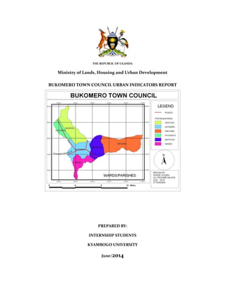 THE REPUBLIC OF UGANDA
Ministry of Lands, Housing and Urban Development
BUKOMERO TOWN COUNCIL URBAN INDICATORS REPORT
PREPARED BY:
INTERNSHIP STUDENTS
KYAMBOGO UNIVERSITY
June/2014
 