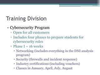 Training Division
• Cybersecurity Program
▫ Open for all customers
▫ Includes four phases to prepare students for
cybersecurity roles
▫ Phase I – 16 weeks
 Networking (includes everything in the DNI analysis
program)
 Security (firewalls and incident response)
 Industry certifications (including vouchers)
 Classes in January, April, July, August
 