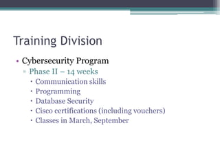 Training Division
• Cybersecurity Program
▫ Phase II – 14 weeks
 Communication skills
 Programming
 Database Security
 Cisco certifications (including vouchers)
 Classes in March, September
 