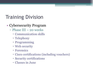 Training Division
• Cybersecurity Program
▫ Phase III – 20 weeks
 Communication skills
 Telephony
 Programming
 Web security
 Forensics
 Cisco certifications (including vouchers)
 Security certifications
 Classes in June
 