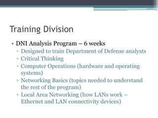 Training Division
• DNI Analysis Program – 6 weeks
▫ Designed to train Department of Defense analysts
▫ Critical Thinking
▫ Computer Operations (hardware and operating
systems)
▫ Networking Basics (topics needed to understand
the rest of the program)
▫ Local Area Networking (how LANs work –
Ethernet and LAN connectivity devices)
 