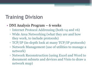 Training Division
• DNI Analysis Program – 6 weeks
▫ Internet Protocol Addressing (both v4 and v6)
▫ Wide Area Networking (what they are and how
they work, to include protocols)
▫ TCP/IP (in-depth look at many TCP/IP protocols)
▫ Network Management (use of utilities to manage a
network)
▫ Network Reconstruction (using Excel and Word to
document subnets and devices and Visio to draw a
network map)
 