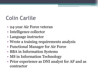 Colin Carlile
• 24-year Air Force veteran
• Intelligence collector
• Language instructor
• Wrote a training requirements analysis
• Functional Manager for Air Force
• BBA in Information Systems
• MS in Information Technology
• Prior experience as DNI analyst for AF and as
contractor
 