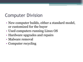 Computer Division
• New computer builds, either a standard model,
or customized for the buyer
• Used computers running Linux OS
• Hardware upgrades and repairs
• Malware removal
• Computer recycling
 