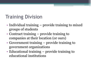 Training Division
• Individual training – provide training to mixed
groups of students
• Contract training – provide training to
companies at their location (or ours)
• Government training – provide training to
government organizations
• Educational training – provide training to
educational institutions
 