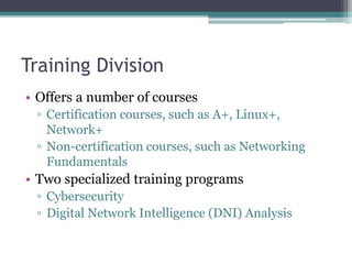 Training Division
• Offers a number of courses
▫ Certification courses, such as A+, Linux+,
Network+
▫ Non-certification courses, such as Networking
Fundamentals
• Two specialized training programs
▫ Cybersecurity
▫ Digital Network Intelligence (DNI) Analysis
 