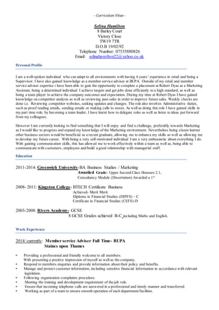- Curriculum Vitae -
Selina Hamilton
8 Barley Court
Victory Close
TW19 7TR
D.O.B 19/02/92
Telephone Number: 07535880826
Email: selinahamilton22@yahoo.co.uk
Personal Profile
I am a well-spoken individual who can adapt to all environments with having 6 years’ experience in retail and being a
Supervisor. I have also gained knowledge as a member service adviser at BUPA. Outside of my retail and member
service adviser expertise i have been able to gain the opportunity to complete a placement at Robert Dyas as a Marketing
Assistant, being a determined individual I achieve targets and get jobs done efficiently to a high standard, as well as
being a team player to achieve the company outcomes and expectation. During my time at Robert Dyas I have gained
knowledge on competitor analysis as well as reviewing past sales in order to improve future sales. Weekly checks are
done i.e. Reviewing competitor websites, seeking updates and changes. The role also involves Administrative duties,
such as proof reading emails, sending emails or making calls to stores. As well as doing this role I have gained skills in
my part time role, by becoming a team leader, I have learnt how to delegate roles as well as listen to ideas put forward
from my colleagues.
However I am currently looking to find something that I will enjoy and find a challenge, preferably towards Marketing
as I would like to progress and expand my knowledge of the Marketing environment. Nevertheless being a keen learner
other business sectors would be beneficial as a recent graduate, allowing me to enhance my skills as well as allowing me
to develop my future career. With being a very self-motivated individual I am a very enthusiastic about everything I do.
With gaining communication skills, this has allowed me to work effectively within a team as well as, being able to
communicate with customers, employees and build a good relationship with managerial staff.
Education
2011-2014: Greenwich University-BA Business Studies / Marketing
Awarded Grade: Upper Second Class Honours 2.1,
Consultancy Module (Dissertation) Awarded a 1st
2008- 2011: Kingston College- BTECH Certificate Business
Achieved- Merit Merit
Diploma in Financial Studies (DIPFS) – C
Certificate in Financial Studies (CEFS)-D
2003-2008: Rivers Academy- GCSE
8 GCSE Grades achieved B-C including Maths and English.
Work Experience
2014/ currently: Member service Adviser Full Time- BUPA
Staines upon Thames
• Providing a professional and friendly welcome to all members.
With presenting a positive impression of myself as well as the company.
• Respond to members enquiries and provide information about their policy and benefits.
• Manage and protect customer information, including sensitive financial information in accordance with relevant
legislation.
• Following organisation complaints procedure.
• Meeting the training and development requirement of the job role.
• Ensure that incoming telephone calls are answered in a professional and timely manner and transferred
• Working as part of a team to ensure smooth operation of each department/facilities.
 