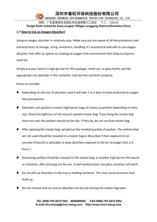 深圳市春旺环保科技股份有限公司
SHENZHEN CHUNWANG ENVIRONMENTAL PROTECTION TECHNOLOGY CO.,LTD
ADD：广东省深圳市龙岗区同乐浪背第六工业区 P.C.: 518116
Tongle Sixth Industrial Area,Langbei Village,Longgang District,Shenzhen,China
TEL:0086-755-28121593 4006686669 FAX:0086-755-2810 5652
E-mail:chunwang@chun-wang.com http://www.chun-wang.com
1.7 How to Use an Oxygen Absorber?
Using an oxygen absorber is relatively easy. Make sure you are aware of all the procedures and
characteristics of storage, sizing, containers, handling. It’s economical and safe to use oxygen
absorber that offer an option to creating an oxygen-free environment that helps to improve
shelf life.
Simply put your food in a high gas barrier film package, metal can, or glass bottle; put the
appropriate size absorber in the container; and seal the container properly.
Points to consider:
 Depending on the size of absorber used it will take 1 to 4 days to have produced an oxygen
free atmosphere.
 Absorbers are packed in master high barrier bags of various quantities depending on their
size. Check the tightness of the vacuum packed master bag. If you hang the master bag
from one end, the packets should not be slip. If they do, do not use that master bag.
 After opening the master bag, spread out the needed quantity of packets. The sachets that
are not used should be resealed in a master bag or discarded if their exposure to air
exceeds 4 hours(it is advisable to keep absorbers exposed to the air no longer than 1-2
hours.)
 Remaining sachets should be resealed in the master bag, or another high barrier film pouch
or container, after pressing out the are. A well sealed proper size glass container will work.
 Do not pile up absorbers in the tray or holding container. This may cause excessive heat
build up.
 Do not remove and use and an absorber one by one leaving the master bag open.
 