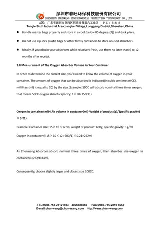 深圳市春旺环保科技股份有限公司
SHENZHEN CHUNWANG ENVIRONMENTAL PROTECTION TECHNOLOGY CO.,LTD
ADD：广东省深圳市龙岗区同乐浪背第六工业区 P.C.: 518116
Tongle Sixth Industrial Area,Langbei Village,Longgang District,Shenzhen,China
TEL:0086-755-28121593 4006686669 FAX:0086-755-2810 5652
E-mail:chunwang@chun-wang.com http://www.chun-wang.com
 Handle master bags properly and store in a cool (below 85 degrees[F]) and dark place.
 Do not use zip-lock plastic bags or other flimsy containers to store unused absorbers.
 Ideally, if you obtain your absorbers while relatively fresh, use them no later than 6 to 12
months after receipt.
1.8 Measurement of The Oxygen Absorber Volume in Your Container
In order to determine the correct size, you’ll need to know the volume of oxygen in your
container. The amount of oxygen that can be absorbed is indicated(in cubic centimeter(CC),
milliliters(ml) is equal to CC) by the size.(Example: 50CC will absorb nominal three times oxygen,
that means 50CC oxygen absorb capacity: 3×50=150CC )
Oxygen in container(ml)=(Air volume in container(ml)-Weight of product(g)/Specific gravity)
×0.21)
Example: Container size: 15×10×12cm, weight of product: 600g, specific gravity: 1g/ml
Oxygen in container=[(15×10×12)-600/1]×0.21=252ml
As Chunwang Absorber absorb nominal three times of oxygen, then absorber size=oxygen in
container/3=252/3=84ml.
Consequently, choose slightly larger and closest size 100CC.
 