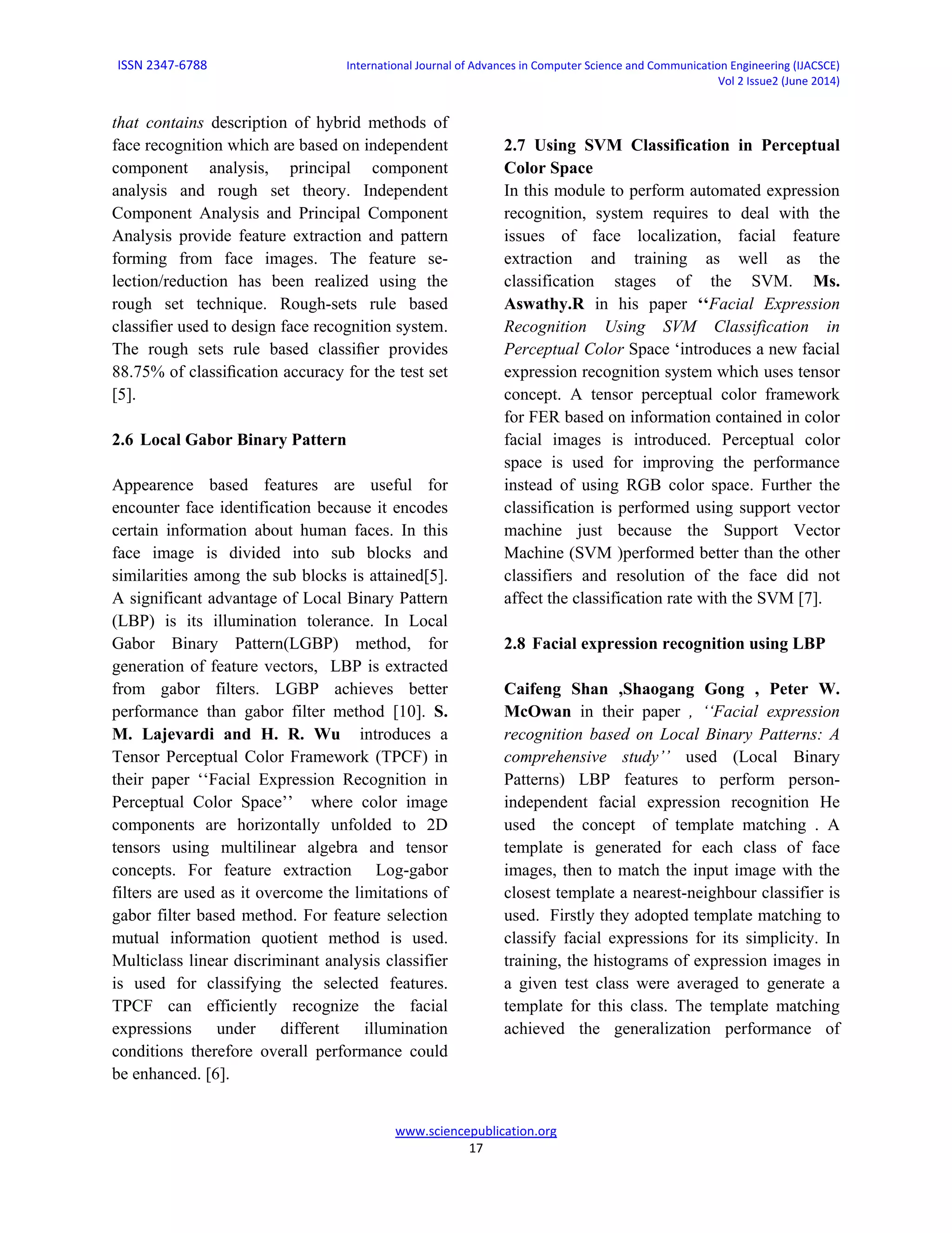 ISSN 2347-6788 International Journal of Advances in Computer Science and Communication Engineering (IJACSCE)
Vol 2 Issue2 (June 2014)
www.sciencepublication.org
17
that contains description of hybrid methods of
face recognition which are based on independent
component analysis, principal component
analysis and rough set theory. Independent
Component Analysis and Principal Component
Analysis provide feature extraction and pattern
forming from face images. The feature se-
lection/reduction has been realized using the
rough set technique. Rough-sets rule based
classiﬁer used to design face recognition system.
The rough sets rule based classiﬁer provides
88.75% of classiﬁcation accuracy for the test set
[5].
2.6 Local Gabor Binary Pattern
Appearence based features are useful for
encounter face identification because it encodes
certain information about human faces. In this
face image is divided into sub blocks and
similarities among the sub blocks is attained[5].
A significant advantage of Local Binary Pattern
(LBP) is its illumination tolerance. In Local
Gabor Binary Pattern(LGBP) method, for
generation of feature vectors, LBP is extracted
from gabor filters. LGBP achieves better
performance than gabor filter method [10]. S.
M. Lajevardi and H. R. Wu introduces a
Tensor Perceptual Color Framework (TPCF) in
their paper ‘‘Facial Expression Recognition in
Perceptual Color Space’’ where color image
components are horizontally unfolded to 2D
tensors using multilinear algebra and tensor
concepts. For feature extraction Log-gabor
filters are used as it overcome the limitations of
gabor filter based method. For feature selection
mutual information quotient method is used.
Multiclass linear discriminant analysis classifier
is used for classifying the selected features.
TPCF can efficiently recognize the facial
expressions under different illumination
conditions therefore overall performance could
be enhanced. [6].
2.7 Using SVM Classification in Perceptual
Color Space
In this module to perform automated expression
recognition, system requires to deal with the
issues of face localization, facial feature
extraction and training as well as the
classification stages of the SVM. Ms.
Aswathy.R in his paper ‘‘Facial Expression
Recognition Using SVM Classification in
Perceptual Color Space ‘introduces a new facial
expression recognition system which uses tensor
concept. A tensor perceptual color framework
for FER based on information contained in color
facial images is introduced. Perceptual color
space is used for improving the performance
instead of using RGB color space. Further the
classification is performed using support vector
machine just because the Support Vector
Machine (SVM )performed better than the other
classifiers and resolution of the face did not
affect the classification rate with the SVM [7].
2.8 Facial expression recognition using LBP
Caifeng Shan ,Shaogang Gong , Peter W.
McOwan in their paper , ‘‘Facial expression
recognition based on Local Binary Patterns: A
comprehensive study’’ used (Local Binary
Patterns) LBP features to perform person-
independent facial expression recognition He
used the concept of template matching . A
template is generated for each class of face
images, then to match the input image with the
closest template a nearest-neighbour classifier is
used. Firstly they adopted template matching to
classify facial expressions for its simplicity. In
training, the histograms of expression images in
a given test class were averaged to generate a
template for this class. The template matching
achieved the generalization performance of
 