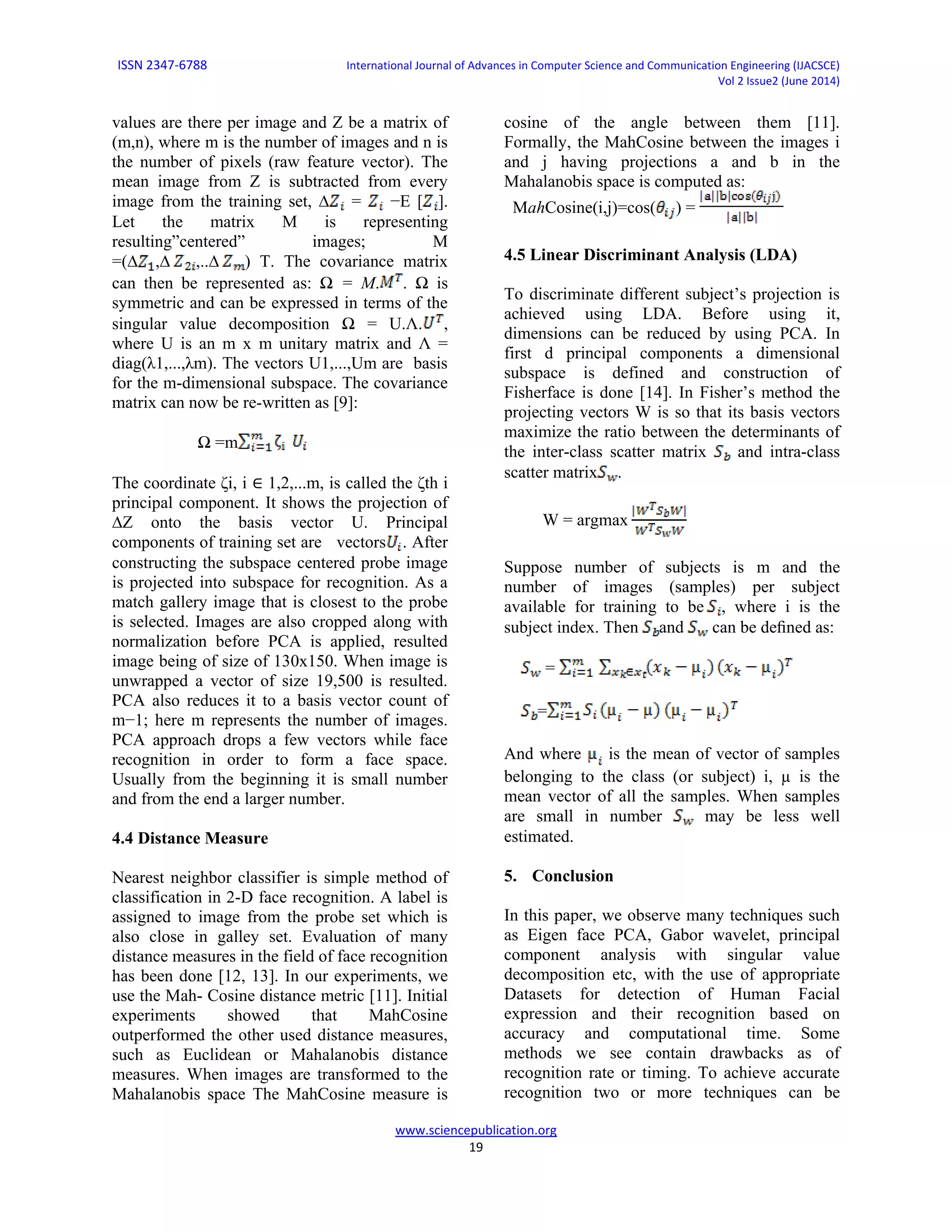ISSN 2347-6788 International Journal of Advances in Computer Science and Communication Engineering (IJACSCE)
Vol 2 Issue2 (June 2014)
www.sciencepublication.org
19
values are there per image and Z be a matrix of
(m,n), where m is the number of images and n is
the number of pixels (raw feature vector). The
mean image from Z is subtracted from every
image from the training set, ∆ = −E [ ].
Let the matrix M is representing
resulting”centered” images; M
=(∆ ,∆ ,..∆ ) T. The covariance matrix
can then be represented as: Ω = M. . Ω is
symmetric and can be expressed in terms of the
singular value decomposition Ω = U.Λ. ,
where U is an m x m unitary matrix and Λ =
diag(λ1,...,λm). The vectors U1,...,Um are basis
for the m-dimensional subspace. The covariance
matrix can now be re-written as [9]:
Ω =m
The coordinate ζi, i ∈ 1,2,...m, is called the ζth i
principal component. It shows the projection of
∆Z onto the basis vector U. Principal
components of training set are vectors . After
constructing the subspace centered probe image
is projected into subspace for recognition. As a
match gallery image that is closest to the probe
is selected. Images are also cropped along with
normalization before PCA is applied, resulted
image being of size of 130x150. When image is
unwrapped a vector of size 19,500 is resulted.
PCA also reduces it to a basis vector count of
m−1; here m represents the number of images.
PCA approach drops a few vectors while face
recognition in order to form a face space.
Usually from the beginning it is small number
and from the end a larger number.
4.4 Distance Measure
Nearest neighbor classifier is simple method of
classification in 2-D face recognition. A label is
assigned to image from the probe set which is
also close in galley set. Evaluation of many
distance measures in the field of face recognition
has been done [12, 13]. In our experiments, we
use the Mah- Cosine distance metric [11]. Initial
experiments showed that MahCosine
outperformed the other used distance measures,
such as Euclidean or Mahalanobis distance
measures. When images are transformed to the
Mahalanobis space The MahCosine measure is
cosine of the angle between them [11].
Formally, the MahCosine between the images i
and j having projections a and b in the
Mahalanobis space is computed as:
MahCosine(i,j)=cos( ) =
4.5 Linear Discriminant Analysis (LDA)
To discriminate different subject’s projection is
achieved using LDA. Before using it,
dimensions can be reduced by using PCA. In
first d principal components a dimensional
subspace is defined and construction of
Fisherface is done [14]. In Fisher’s method the
projecting vectors W is so that its basis vectors
maximize the ratio between the determinants of
the inter-class scatter matrix and intra-class
scatter matrix .
W = argmax
Suppose number of subjects is m and the
number of images (samples) per subject
available for training to be , where i is the
subject index. Then and can be deﬁned as:
=
=
And where is the mean of vector of samples
belonging to the class (or subject) i, µ is the
mean vector of all the samples. When samples
are small in number may be less well
estimated.
5. Conclusion
In this paper, we observe many techniques such
as Eigen face PCA, Gabor wavelet, principal
component analysis with singular value
decomposition etc, with the use of appropriate
Datasets for detection of Human Facial
expression and their recognition based on
accuracy and computational time. Some
methods we see contain drawbacks as of
recognition rate or timing. To achieve accurate
recognition two or more techniques can be
 