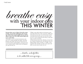breathe easywith your indoor cats
THIS WINTER
...besides, nobody likes
to be rubbed the wrong way...
Having indoor cats or kittens during the winter
months, can be both challenging and reward-
ing. Follow these simple stephs and you will be
able to enjoy your furry little friends safely and
more comfortably.
1.De-clutter: cats are extremely adventurous and
they love to climb and jump onto things, especially
furniture and window sills. If your living areas are
covered in trinkets and breakables, you may be in for
some crashing trouble. Trouble which will displease
you, and scare the cat.
2.Plants: some indoor plants are poisonous to pets,
especially if they like to chew on greenery. Make sure
your plants are pet-safe. As well, if you have soil in
your plants that your pet may easy get into or have
access to, you are asking for more messes, when and
where you dont want them.
3.Clean: keep pet areas clean. Whether it’s their litter
box, eating or sleeping areas, dirt and hair can accu-
mulate quickly. Sweep, vacuum, or “Swiffer” areas
regularly. This will make your life easier, and it will
allow you more time to enjoy your cat.
Cindy Soares
 