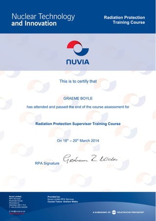 Radiation Protection
Training Course
Nuvia Limited,
RPA Services,
Riverside House,
Riverside Dr,
Aberdeen AB11 7LH
T +44 (0)1224 224325
E info@nuvia.co.uk,
www.nuvia.co.uk
Provided by:
Nuvia Limited RPA Services
Course Tutors: Graham Wales
This is to certify that
GRAEME BOYLE
has attended and passed the end of the course assessment for
Radiation Protection Supervisor Training Course
On 18th
– 20th
March 2014
RPA Signature
 