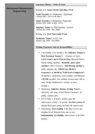 Mechanical Maintenance
Engineering
Experience History – Total 10 Years
Working at in Samco Metals And Alloys P Ltd
Senior Executive in Maintenance Department
( Period DEC - 2011 to till Date )
Junior Executive in Maintenance Department
(Period DEC 2006 to DEC 2011)
Induction Trainee in TPM Functional Activities
(Period Dec 2004 – Dec 2006)
Working at in Ford Motor India P Ltd
Production Trainee in TCF Unit
(Period Aug 2004 – Oct 2004 )
Working Experience and my Responsibilities
 I am handling Core machine’s like Induction Furnace’s,
Heat Treatment Furnace’s (Furnace oil Type),
E.O.T Crane’s up to 13Ton & 5Ton ,Monorail Hoist’s,
Mould making machines, Hydraulic power pack
machine’s, Belt Conveyor’s, Shot blasting machine’s,
Utility machines like 1250 KVA& 500 KVA
Generator’s & 100 HP & 75 HP Screw Compressor’s
all machine’s maintaining Good condition and Minimum
( MTTR ) problem free condition & mean time I did so
many Design modification’s activities in these
machine’s.
 Maintaining Induction Furnace Cooling Tower’s
effectively with using of Anti Docent Chemical’s for
getting required ppm.
 E.O.T Crane ‘s & Hoist’s gearbox gears life
improvement activity’s by provide key lock system will
adopted those gears getting for better life improvement.
 I introducing Gear coupling in the place of Love jaw
coupling for all Monorail Hoist unit its very
maintainability & reliability improvement in the Hoist
function.
 