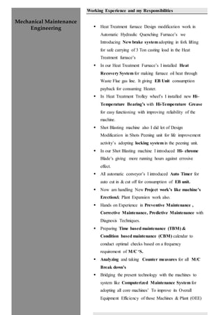 Mechanical Maintenance
Engineering
Working Experience and my Responsibilities
 Heat Treatment furnace Design modification work in
Automatic Hydraulic Quenching Furnace’s we
Introducing New brake systemadopting in fork lifting
for safe carrying of 3 Ton casting load in the Heat
Treatment furnace’s
 In our Heat Treatment Furnace’s I installed Heat
Recovery System for making furnace oil heat through
Waste Flue gas line. It giving EB Unit consumption
payback for consuming Heater.
 In Heat Treatment Trolley wheel’s I installed new Hi–
Temperature Bearing’s with Hi-Temperature Grease
for easy functioning with improving reliability of the
machine.
 Shot Blasting machine also I did lot of Design
Modification in Shots Peening unit for life improvement
activity’s adopting locking system in the peening unit.
 In our Shot Blasting machine I introduced Hi- chrome
Blade’s giving more running hours against errosive
effect.
 All automatic conveyor’s I introduced Auto Timer for
auto cut in & cut off for consumption of EB unit.
 Now am handling New Project work’s like machine’s
Erection& Plant Expansion work also.
 Hands on Experience in Preventive Maintenance ,
Corrective Maintenance, Predictive Maintenance with
Diagnosis Techniques.
 Preparing Time based maintenance (TBM) &
Condition based maintenance (CBM) calendar to
conduct optimal checks based on a frequency
requirement of M/C ‘S.
 Analyzing and taking Counter measures for all M/C
Break down’s
 Bridging the present technology with the machines to
system like Computerized Maintenance System for
adopting all core machines’ To improve its Overall
Equipment Efficiency of those Machines & Plant (OEE)
 