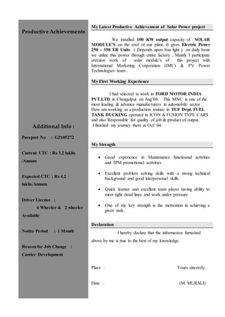Productive Achievements
Additional Info :
Passport No : G2105272
Current CTC : Rs 3.2 lakhs
/Annum
Expected CTC : Rs 4.2
lakhs/Annum
Driver License :
4 Wheeler & 2 wheeler
Available
Notice Period : 1 Month
Reasonfor Job Change :
Carrier Development
My Latest Productive Achievement of Solar Power project
We installed 100 KW output capacity of SOLAR
MODULE’S on the roof of our plant. It gives Electric Power
250 - 350 EB Units ( Depends upon Sun light ) on daily basis
we utilize this power through entire factory . Mainly I participate
erection work of solar module’s of this project with
International Marketing Corporation (IMC) & PV Power
Technologies team .
My First Working Experience
I had selected to work in FORD MOTOR INDIA
PVT.LTD in Chengulput on Aug’04. This MNC is one of the
most leading & advance manufacturers in automobile sector .
Here am working as a production trainee in TCF Dept. FUEL
TANK DUCKING operator in ICON & FUSION TYPE CARS
and also Responsible for quality of job & product of output.
I finished my journey there at Oct’ 04.
My Strength
 Good experience in Maintenance functioanal activities
and TPM promotional activities
 Excellent problem solving skills with a strong technical
background and good interpersonal skills.
 Quick learner and excellent team player having ability to
meet tight dead lines and work under pressure.
 One of my key strength is the motivation in achieving a
given task.
Declaration
I hereby declare that the information furnished
above by me is true to the best of my knowledge.
Place : Yours sincerely,
Date : (M. MURALI)
 