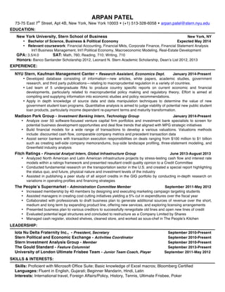 ARPAN PATEL 
73-75 East 7th Street, Apt 4B, New York, New York 10003 w (+1) 513-328-6058 w arpan.patel@stern.nyu.edu 
EDUCATION: 
New York University, Stern School of Business New York, NY 
• Bachelor of Science, Business & Political Economy Expected May 2014 
• Relevant coursework: Financial Accounting, Financial Mkts, Corporate Finance, Financial Statement Analysis 
Int’l Business Management, Int’l Political Economy, Macroeconomic Modeling, Real-Estate Development 
GPA: 3.5/4.0 SAT: Math, 760; Reading, 710; Writing, 710 
Honors: Banco Santander Scholarship 2012, Leonard N. Stern Academic Scholarship, Dean’s List 2012, 2013 
EXPERIENCE: 
NYU Stern, Kaufman Management Canter - Research Assistant, Economics Dept. January 2014-Present 
• Developed database consisting of information—new articles, white papers, academic studies, government 
research, and third party publications—relating to macroprudential regulation in a variety of countries. 
• Led team of 5 undergraduate RAs to produce country specific reports on current economic and financial 
developments, particularly related to macroprudential policy making and regulatory theory, Effort is aimed at 
compiling and supplying information into economic studies and policy recommendations. 
• Apply in depth knowledge of source data and data manipulation techniques to determine the value of new 
government student loan programs. Quantitative analysis is aimed to judge viability of potential new public student 
loan products, particularly income dependent re-payment terms and maturity transformation. 
Madison Park Group - Investment Banking Intern, Technology Group January 2014-Present 
• Analyze over 50 software-focused venture capital firm portfolios and investment bank specialists to screen for 
potential business development opportunities and deal flow trends that aligned with MPG strategic initiatives 
• Build financial models for a wide range of transactions to develop a various valuations. Valuations methods 
include: discounted cash flow, comparable company metrics and precedent transaction data 
• Assist senior bankers with transaction execution responsibilities on deals ranging from $100 million to $1 billion 
such as creating sell-side company memorandums, buy-side landscape profiling, three-statement modeling, and 
Greenfield industry analysis 
Fitch Ratings - Financial Analyst Intern, Global Infrastructure Group June 2013-August 2013 
• Analyzed North American and Latin American infrastructure projects by stress-testing cash flow and interest rate 
models within a ratings framework and presented resultant credit quality opinion to a Credit Committee 
• Conducted fundamental research on the transportation sector in the U.S. and created a special report highlighting 
the status quo, and future, physical nature and investment levels of the industry 
• Assisted in publishing a peer study of all airport credits in the GIG portfolio by conducting in-depth research on 
variations in operating profiles and financing strategies 
The People’s Supermarket - Administration Committee Member September 2011-May 2012 
• Increased membership by 40 members by designing and executing marketing campaign targeting students 
• Assisted managers in creating cost cutting initiatives yielding a 5% cut in expenditures over the fiscal year 
• Collaborated with professionals to draft business plan to generate additional sources of revenue over the short, 
medium and long term by expanding product line, offering new services, and exploring licensing arrangements 
• Presented business plan to various creditors to successfully renegotiate old lines and open new lines of credit 
• Evaluated potential legal structures and concluded to restructure as a Company Limited by Shares 
• Managed cash register, stocked shelves, cleaned store, and worked as sous-chef in The People’s Kitchen 
LEADERSHIP: 
Iota Nu Delta Fraternity Inc., - President, Secretary September 2010-Present 
Stern Political and Economic Exchange - Activities Coordinator September 2010-Present 
Stern Investment Analysis Group - Member September 2010-Present 
The Gould Standard - Feature Columnist September 2013-Present 
University of London Ultimate Frisbee Team - Junior Team Coach, Player September 2011-May 2012 
SKILLS & INTERESTS: 
Skills: Proficient with Microsoft Office Suite; Basic knowledge of Excel macros; Bloomberg Certified 
Languages: Fluent in English, Gujarati; Beginner Mandarin, Hindi, Latin 
Interests: International travel, Foreign Affairs/Policy, History, Tennis, Ultimate Frisbee, Poker 
