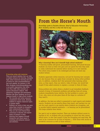 E-learning using web resources
There are several websites that can help
a student enhance her learning, alongside
high school classroom learning (see end
of article for some recommendations).
One such website, for instance, is the
Khan Academy (www.khanacademy.org),
a non-profit organisation that offers
more than 4600 video tutorials on
various educational subjects, with
interactive challenges and assessments.
Websites like Khan Academy can be of
immense benefit to high-school students:
•	 The tutorials and online resources
complement school work, allowing
students to explore classroom topics
in greater depth.
•	 Students can work at their own pace,
using these tutorials to strengthen
their understanding of a subject.
•	 They can also move beyond their
curriculum to discover and explore
topics of interest to them.
•	 Learning that happens through
interactive and visual means is
enriching and enhances interest
and retention.
From the Horse’s Mouth
Why e-learning? How can it benefit high-school students?
“E-learning enables self-paced, personalised learning. Self-paced because
students can learn at their own pace and can spend the time they need
to really understand the material before moving on to new material.
This allows every student to be challenged and does not leave any
student behind.
Students appreciate online resources, not just for learning new concepts
but also because they can apply those concepts by doing online problem
sets. In addition, students don’t feel pressured when learning online
since, as they report, they can watch a video 20 times, but would feel
stupid if they asked someone to explain a concept to them 20 times.
Doing problem sets online allows a student to get immediate feedback.
Instead of doing 10 homework problems and getting them all wrong,
students immediately know whether the first problem is correct, and
if not, why, since our site gives them all the steps to a solution if
they need it.
In addition, the data we collect is presented in coach reports and student
reports. Students can see exactly where they stand, and teachers too can
use the coach reports to see exactly where students are struggling, and
to provide highly targeted assistance — so learning can be personalised.
This helps students learn better.
Our goal is not to replace teachers. There are students without access to
teachers at all, or students who are struggling in school but who cannot
afford tutors, or who ‘feel stupid’ if they are struggling and need help. We
want to be a resource for all sorts of learners — both those with access to
wonderful resources as well as those without.”
ParentEdge spoke to Paulette Altmaier, Head of Education Partnerships,
Khan Academy and this is what she had to say:
51January - February 2014
CareerTrack
 