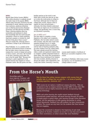 January - February 201452
MOOCs
Massive Open Online Courses (MOOCs)
offer online education to anybody around
the world. Some of the popular MOOCs
offered today have been started by the best
universities in world, offering courses from
their institutes: platforms/initiatives
such as Udacity and Coursera (Stanford
University) and EdX (Harvard and MIT).
These e-learning websites allow top
universities and professors to share
their knowledge with the world and give
everybody a chance to study something
they have a passion or interest for. And
the best thing about these courses?
They are usually free, although there is
sometimes a charge to get certifications.
Priya Prabhakar, 15, is a student of the
American International School of Chennai.
She has taken many e-learning courses,
ranging from courses in design and poetry
to how to reason, and music. She enrolled
in her first e-learning course when she
was in the 9th grade. Why? “Because this
learning is a great supplement to the
limited learning that happens in school,”
Prabhakar claims. She also points out that,
besides opening up her mind to new
fields these courses also give her an idea
as to what she could pursue in college in
the future. Although most of these are
college-level courses, anyone is free to
register for them and participate —
obviously, this helps students understand
what they can expect out of coursework in
college, and specifically, from a course they
are interested in pursuing.
How do MOOCs work?
The time taken to complete a course
depends on the subject and complexity.
Prabhakar, who has taken several courses
with Coursera, says that each course lasts
anywhere between four to 12 weeks.
A course typically involves a professor
and his team of teaching assistants (who
are often students from the college itself).
This team uploads around five teaching
videos a week and registered students have
to complete a weekly assignment based on
these videos. The course also incorporates a
discussion forum involving all the students
who have enrolled, allowing everyone to
discuss the subject, their assignments, and
clarify their doubts. Generally, e-learning
courses award students a Certificate of
Mastery on successful completion of the
course.
According to Prabhakar, while many courses
are rigorous, it is not mandatory to be a
college student to enroll.
From the Horse’s Mouth
How do these free online courses compare with courses that you
actually take in college that are paid for — in terms of quality,
teaching expertise, resources, etc.?
“EdX courses do not replace a traditional campus education. They are
as rigorous as the on-campus versions, but they differ in that they offer
convenience and are highly interactive and fun, incorporating video
gaming technology.
MOOCs and online learning also enable instant feedback through
automatically graded exercises, self-paced learning through the ability
to simply pause or rewind videos, peer learning through online discussion
forums, and the application of video gaming mechanisms to online
virtual laboratories. Feedback from edX students has been tremendously
positive. The courses are very hard, but the students like them because
they are engaging.
Because the coursework is released at the beginning of each week
throughout its duration, students can access it at any time and complete
it at their convenience, so online courses offer more flexibility.”
ParentEdge spoke to
Anant Agarwal, President, edX,
and this is what he had to say:
CareerTrack
 