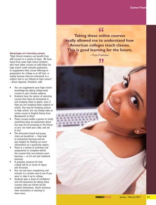 Advantages of e-learning courses
“High School students can benefit from
edX courses in a variety of ways. We have
heard from some high-school students
who have taken courses on edX either for
high school credit towards graduation,
to supplement their course offerings in
preparation for college or an AP test, or
simply because they are interested in a
subject that is not offered at their school.”
– Anant Agarwal, President, edX.
•	 You can supplement your high-school
knowledge by taking college-level
courses in your chosen subjects.
•	 Students have the option of selecting
courses that they are interested in
and studying them in-depth, even if
they are not studying these subjects in
school. You may be studying science
in high school, but can always take an
online course in English Poetry from
Wordsworth to Eliot!
•	 These courses enable a person to study
something they are passionate about
but may not be pursuing in the future,
so you ‘can have your cake, and eat
it too’!
•	 The discussion board and group
chats are beneficial — they lead
to interactive learning and are
also helpful for finding out more
information on a particular aspect.
•	 There is a variety of activities and
assignments to complete within
the courses that can enhance one’s
learning — so it’s not just textbook
learning.
•	 It prepares someone for how
college will be in terms of rigour
and structure.
•	 You can test your competency and
interest in a certain area to see if you
want to take it up in college.
•	 Students gain a sense of confidence
and self-awareness by taking these
courses; they are chosen by the
student themselves, which enhances
their motivation in wanting to
learn more.
Taking these online courses
really allowed me to understand how
American colleges teach classes.
This is good learning for the future.
– Priya Prabhakar
53January - February 2014
CareerTrack
 