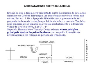 Ensina-se que a Igreja será arrebatada antes do período de sete anos
chamado de Grande Tribulação. As evidências sobre esta forma são
várias. Em Ap. 3.10, a Igreja de Filadélfia tem a promessa de ser
poupada da hora da tentação que há de vir sobre o mundo. Também
uma maneira de se separar os eventos arrebatamento e a Segunda
Vinda de Cristo à terra, 2 pe 3.1-14.
Segundo Thomas Ice e Timothy Demy existem cinco posições
principais dentro do pré-milenismo com respeito à ocasião do
arrebatamento em relação ao período da tribulação.
E
T
E
R
N
I
D
A
D
E
SEGUNDA VINDA
ARREBATAMENTO
IGREJA
GRANDE
TRIBULAÇAO
7 ANOS 1000 ANOS
MILÊNIO
ARREBATAMENTO PRÉ-TRIBULACIONAL
 