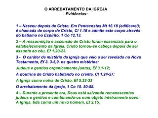 1 – Nasceu depois de Cristo, Em Pentecostes Mt 16.18 (edificarei);
é chamada de corpo de Cristo, Cl 1.18 e admite este corpo através
do batismo no Espírito, 1 Co 12.13.
2 – A ressurreição e ascensão de Cristo foram essenciais para o
estabelecimento da Igreja. Cristo tornou-se cabeça depois de ser
assunto ao céu, Ef 1.20-23.
3 - O caráter de mistério da Igreja que veio a ser revelado no Novo
Testamento, Ef 3. 3-5,9. os quatro mistérios:
Judeus e gentios organicamente juntos, Ef 3.1-12;
A doutrina de Cristo habitando no crente, Cl 1.24-27;
A Igreja como noiva de Cristo, Ef 5.22-33
O arrebatamento da Igreja, 1 Co 15. 50-58.
4 – Durante a presente era, Deus está salvando remanescentes
judeus e gentios e combinando-os num objeto inteiramente novo:
A Igreja, tida como um novo homem, Ef 2.15.
O ARREBATAMENTO DA IGREJA
Evidências:
 