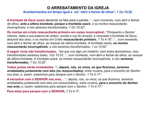 O ARREBATAMENTO DA IGREJA
Acontecimentos em tempo igual a um “abrir e fechar de olhos”, 1 Co 15.52.
A trombeta de Deus soará alertando os fiéis para a partida, “...num momento, num abrir e fechar
de olhos, ante a última trombeta; porque a trombeta soará, e os mortos ressuscitarão
incorruptíveis, e nós seremos transformados, 1 Co 15.52”.
Os mortos em cristo ressuscitarão primeiro em corpo incorruptível, “Porquanto o Senhor
mesmo, dada a sua palavra de ordem, ouvida a voz do arcanjo, e ressoada a trombeta de Deus,
descerá dos céus, e os mortos em Cristo ressuscitarão primeiro, 1 Ts 4.16”; “... num momento,
num abrir e fechar de olhos, ao ressoar da última trombeta. A trombeta soará, os mortos
ressuscitarão incorruptíveis, e nós seremos transformados, 1 co 15.52”.
A seguir vivos são transformados, “eis que vos digo um mistério: nem todos dormiremos, mas
transformados seremos todos, 1Co 15.51; “...num momento, num abrir e fechar de olhos, ao ressoar
da última trombeta. A trombeta soará, os mortos ressuscitarão incorruptíveis, e nós seremos
transformados, 1 Co 15.52”.
Todos juntos serão arrebatados. “...depois, nós, os vivos, os que ficarmos, seremos
arrebatados juntamente com eles (os ressuscitados), entre nuvens, para o encontro do Senhor
nos ares, e, assim, estaremos para sempre com o Senhor, 1 Ts 4.17”;
A encontrar com o SENHOR nos ares, . “...depois, nós, os vivos, os que ficarmos, seremos
arrebatados juntamente com eles (os ressuscitados), entre nuvens, para o encontro do Senhor
nos ares, e, assim, estaremos para sempre com o Senhor, 1 Ts 4.17”;
Para estar para sempre com o SENHOR, 1 Ts 4.17.
 