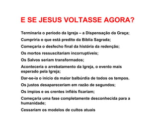 Terminaria o período da Igreja – a Dispensação da Graça;
Cumpriria o que está predito da Bíblia Sagrada;
Começaria o desfecho final da história da redenção;
Os mortos ressuscitariam incorruptíveis;
Os Salvos seriam transformados;
Aconteceria o arrebatamento da Igreja, o evento mais
esperado pela Igreja;
Dar-se-ia o início da maior balbúrdia de todos os tempos.
Os justos desapareceriam em razão de segundos;
Os ímpios e os crentes infiéis ficariam;
Começaria uma fase completamente desconhecida para a
humanidade;
Cessariam os modelos de cultos atuais
E SE JESUS VOLTASSE AGORA?
 
