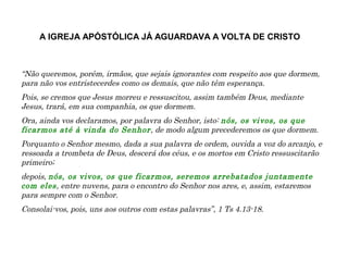 “Não queremos, porém, irmãos, que sejais ignorantes com respeito aos que dormem,
para não vos entristecerdes como os demais, que não têm esperança.
Pois, se cremos que Jesus morreu e ressuscitou, assim também Deus, mediante
Jesus, trará, em sua companhia, os que dormem.
Ora, ainda vos declaramos, por palavra do Senhor, isto: nós, os vivos, os que
ficarmos até à vinda do Senhor, de modo algum precederemos os que dormem.
Porquanto o Senhor mesmo, dada a sua palavra de ordem, ouvida a voz do arcanjo, e
ressoada a trombeta de Deus, descerá dos céus, e os mortos em Cristo ressuscitarão
primeiro;
depois, nós, os vivos, os que ficarmos, seremos arrebatados juntamente
com eles, entre nuvens, para o encontro do Senhor nos ares, e, assim, estaremos
para sempre com o Senhor.
Consolai-vos, pois, uns aos outros com estas palavras”, 1 Ts 4.13-18.
A IGREJA APÓSTÓLICA JÁ AGUARDAVA A VOLTA DE CRISTO
 