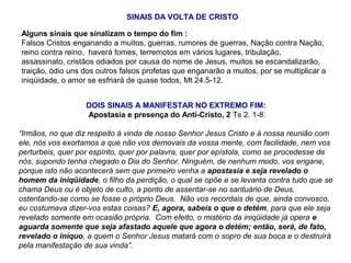 Alguns sinais que sinalizam o tempo do fim :
Falsos Cristos enganando a muitos, guerras, rumores de guerras, Nação contra Nação,
reino contra reino, haverá fomes, terremotos em vários lugares, tribulação,
assassinato, cristãos odiados por causa do nome de Jesus, muitos se escandalizarão,
traição, ódio uns dos outros falsos profetas que enganarão a muitos, por se multiplicar a
iniqüidade, o amor se esfriará de quase todos, Mt 24.5-12.
SINAIS DA VOLTA DE CRISTO
DOIS SINAIS A MANIFESTAR NO EXTREMO FIM:
Apostasia e presença do Anti-Cristo, 2 Ts 2. 1-8:
“Irmãos, no que diz respeito à vinda de nosso Senhor Jesus Cristo e à nossa reunião com
ele, nós vos exortamos a que não vos demovais da vossa mente, com facilidade, nem vos
perturbeis, quer por espírito, quer por palavra, quer por epístola, como se procedesse de
nós, supondo tenha chegado o Dia do Senhor. Ninguém, de nenhum modo, vos engane,
porque isto não acontecerá sem que primeiro venha a apostasia e seja revelado o
homem da iniqüidade, o filho da perdição, o qual se opõe e se levanta contra tudo que se
chama Deus ou é objeto de culto, a ponto de assentar-se no santuário de Deus,
ostentando-se como se fosse o próprio Deus. Não vos recordais de que, ainda convosco,
eu costumava dizer-vos estas coisas? E, agora, sabeis o que o detém, para que ele seja
revelado somente em ocasião própria. Com efeito, o mistério da iniqüidade já opera e
aguarda somente que seja afastado aquele que agora o detém; então, será, de fato,
revelado o iníquo, a quem o Senhor Jesus matará com o sopro de sua boca e o destruirá
pela manifestação de sua vinda”.
 