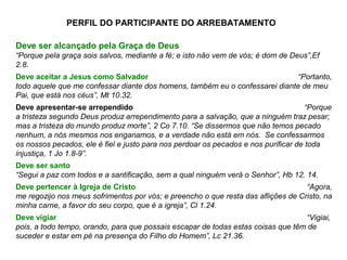 Deve ser alcançado pela Graça de Deus
“Porque pela graça sois salvos, mediante a fé; e isto não vem de vós; é dom de Deus”,Ef
2.8.
Deve aceitar a Jesus como Salvador “Portanto,
todo aquele que me confessar diante dos homens, também eu o confessarei diante de meu
Pai, que está nos céus”, Mt 10.32.
Deve apresentar-se arrependido “Porque
a tristeza segundo Deus produz arrependimento para a salvação, que a ninguém traz pesar;
mas a tristeza do mundo produz morte”, 2 Co 7.10. “Se dissermos que não temos pecado
nenhum, a nós mesmos nos enganamos, e a verdade não está em nós. Se confessarmos
os nossos pecados, ele é fiel e justo para nos perdoar os pecados e nos purificar de toda
injustiça, 1 Jo 1.8-9”.
Deve ser santo
“Segui a paz com todos e a santificação, sem a qual ninguém verá o Senhor”, Hb 12. 14.
Deve pertencer à Igreja de Cristo “Agora,
me regozijo nos meus sofrimentos por vós; e preencho o que resta das aflições de Cristo, na
minha carne, a favor do seu corpo, que é a igreja”, Cl 1.24.
Deve vigiar “Vigiai,
pois, a todo tempo, orando, para que possais escapar de todas estas coisas que têm de
suceder e estar em pé na presença do Filho do Homem”, Lc 21.36.
PERFIL DO PARTICIPANTE DO ARREBATAMENTO
 