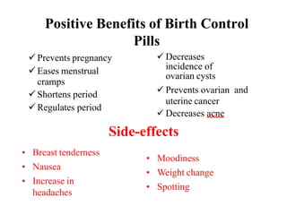 Positive Benefits of Birth Control
Pills
 Prevents pregnancy
 Eases menstrual
cramps
 Shortens period
 Regulates period
 Decreases
incidence of
ovarian cysts
 Prevents ovarian and
uterine cancer
 Decreases acne
• Breast tenderness
• Nausea
• Increase in
headaches
• Moodiness
• Weight change
• Spotting
Side-effects
 