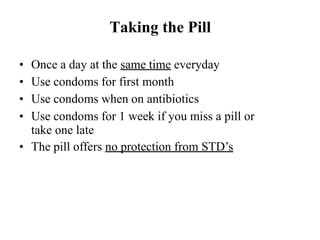 Taking the Pill
• Once a day at the same time everyday
• Use condoms for first month
• Use condoms when on antibiotics
• Use condoms for 1 week if you miss a pill or
take one late
• The pill offers no protection from STD’s
 