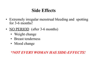 Side Effects
• Extremely irregular menstrual bleeding and spotting
for 3-6 months!
• NO PERIOD (after 3-6 months)
• Weight change
• Breast tenderness
• Mood change
*NOT EVERY WOMAN HAS SIDE-EFFECTS!
 