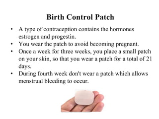 Birth Control Patch
• A type of contraception contains the hormones
estrogen and progestin.
• You wear the patch to avoid becoming pregnant.
• Once a week for three weeks, you place a small patch
on your skin, so that you wear a patch for a total of 21
days.
• During fourth week don't wear a patch which allows
menstrual bleeding to occur.
 