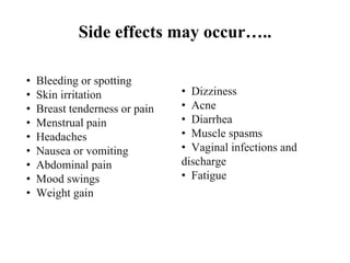 Side effects may occur…..
• Bleeding or spotting
• Skin irritation
• Breast tenderness or pain
• Menstrual pain
• Headaches
• Nausea or vomiting
• Abdominal pain
• Mood swings
• Weight gain
• Dizziness
• Acne
• Diarrhea
• Muscle spasms
• Vaginal infections and
discharge
• Fatigue
 
