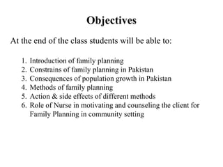 Objectives
At the end of the class students will be able to:
1. Introduction of family planning
2. Constrains of family planning in Pakistan
3. Consequences of population growth in Pakistan
4. Methods of family planning
5. Action & side effects of different methods
6. Role of Nurse in motivating and counseling the client for
Family Planning in community setting
 