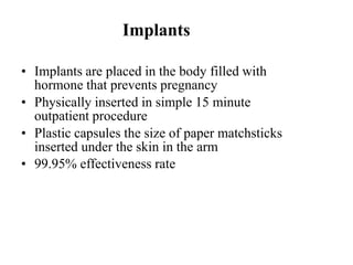 Implants
• Implants are placed in the body filled with
hormone that prevents pregnancy
• Physically inserted in simple 15 minute
outpatient procedure
• Plastic capsules the size of paper matchsticks
inserted under the skin in the arm
• 99.95% effectiveness rate
 