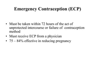 Emergency Contraception (ECP)
• Must be taken within 72 hours of the act of
unprotected intercourse or failure of contraception
method
• Must receive ECP from a physician
• 75 – 84% effective in reducing pregnancy
 