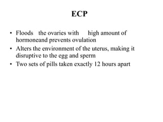 ECP
• Floods the ovaries with high amount of
hormoneand prevents ovulation
• Alters the environment of the uterus, making it
disruptive to the egg and sperm
• Two sets of pills taken exactly 12 hours apart
 