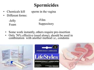 Spermicides
• Chemicals kill sperm in the vagina
• Different forms:
-Jelly
Foam
-Film
Suppository
• Some work instantly, others require pre-insertion
• Only 76% effective (used alone), should be used in
combination with another method i.e., condoms
 