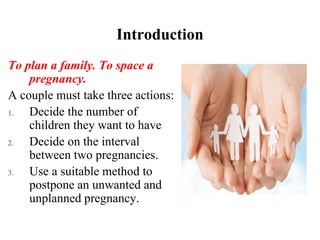 Introduction
To plan a family. To space a
pregnancy.
A couple must take three actions:
1. Decide the number of
children they want to have
2. Decide on the interval
between two pregnancies.
3. Use a suitable method to
postpone an unwanted and
unplanned pregnancy.
 