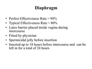 Diaphragm
• Perfect Effectiveness Rate = 94%
• Typical Effectiveness Rate = 80%
• Latex barrier placed inside vagina during
intercourse
• Fitted by physician
• Spermicidal jelly before insertion
• Inserted up to 18 hours before intercourse and can be
left in for a total of 24 hours
 