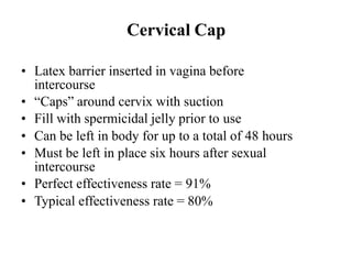 Cervical Cap
• Latex barrier inserted in vagina before
intercourse
• “Caps” around cervix with suction
• Fill with spermicidal jelly prior to use
• Can be left in body for up to a total of 48 hours
• Must be left in place six hours after sexual
intercourse
• Perfect effectiveness rate = 91%
• Typical effectiveness rate = 80%
 