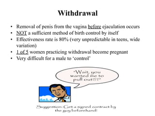 Withdrawal
• Removal of penis from the vagina before ejaculation occurs
• NOT a sufficient method of birth control by itself
• Effectiveness rate is 80% (very unpredictable in teens, wide
variation)
• 1 of 5 women practicing withdrawal become pregnant
• Very difficult for a male to ‘control’
 