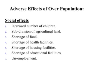 Adverse Effects of Over Population:
Social effects
1. Increased number of children.
2. Sub-division of agricultural land.
3. Shortage of food.
4. Shortage of health facilities.
5. Shortage of housing facilities.
6. Shortage of educational facilities.
7. Un-employment.
 