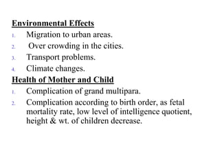 Environmental Effects
1. Migration to urban areas.
2. Over crowding in the cities.
3. Transport problems.
4. Climate changes.
Health of Mother and Child
1. Complication of grand multipara.
2. Complication according to birth order, as fetal
mortality rate, low level of intelligence quotient,
height & wt. of children decrease.
 