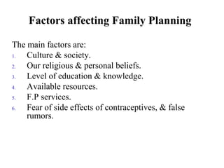 Factors affecting Family Planning
The main factors are:
1. Culture & society.
2. Our religious & personal beliefs.
3. Level of education & knowledge.
4. Available resources.
5. F.P services.
6. Fear of side effects of contraceptives, & false
rumors.
 