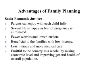 Advantages of Family Planning
Socio-Economic Justice:
1. Parents can enjoy with each child fully.
2. Sexual life is happy as fear of pregnancy is
eliminated.
3. Fewer worries and lower tension.
4. Beneficial to the families with low-income.
5. Less literacy and more medical care.
6. Fruitful to the country as a whole, by raising
economic level and improving general health of
overall population.
 