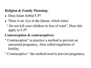 Religion & Family Planning:
 Does Islam forbid F.P?
 There is an Aya in the Quran, which states
“ Do not kill your children in fear of want”. Does this
apply to F.P?
Contraception & contraceptives:
“ Contraception” to practice a method to prevent an
unwanted pregnancy. Also called regulation of
fertility.
“ Contraceptive “ the method used to prevent pregnancy.
 